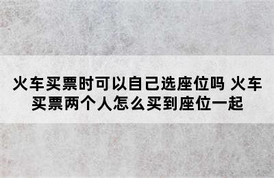 火车买票时可以自己选座位吗 火车买票两个人怎么买到座位一起